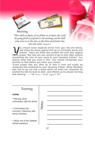 Activity
• Morning verse
commentary with the family.
• Commentary the
morning’s Testimony with
family members.
• Study one of the Sabbath
School questions.
Evening
Notes
87
March
Morning
Biblical year
Joshua
14-17
Y
ou should never separate Christ from your life and family,
and close the doors against Him by un-Christlike words and
actions. There are those who profess the truth who neglect
family prayer. But how can you venture to go to your labor without
committing the care of your souls to your heavenly Father? You
should show that you trust in Him. You should consecrate your
families to God before you leave your homes.
Every prayer that you offer up to God in faith will surely be
respected and answered by your heavenly Father. When Abraham
was told to go out into a place which he knew not, wherever he
pitched his tent he built an altar, and offered up his prayer morning
and evening. … —The Review & Herald, August 5, 1890.
“Then shall we know, if we follow on to know the Lord:
his going forth is prepared as the morning; and he shall
come unto us as the rain, as the latter and former rain
unto the earth.” Hosea 6:3.
9
 