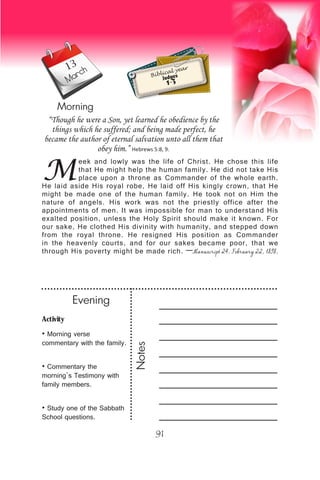 Activity
• Morning verse
commentary with the family.
• Commentary the
morning’s Testimony with
family members.
• Study one of the Sabbath
School questions.
Evening
Notes
91
March
Morning
Biblical year
Judges
1-3
M
eek and lowly was the life of Christ. He chose this life
that He might help the human family. He did not take His
place upon a throne as Commander of the whole earth.
He laid aside His royal robe, He laid off His kingly crown, that He
might be made one of the human family. He took not on Him the
nature of angels. His work was not the priestly office after the
appointments of men. It was impossible for man to understand His
exalted position, unless the Holy Spirit should make it known. For
our sake, He clothed His divinity with humanity, and stepped down
from the royal throne. He resigned His position as Commander
in the heavenly courts, and for our sakes became poor, that we
through His poverty might be made rich. —Manuscript 24, February 22, 1898,
“Though he were a Son, yet learned he obedience by the
things which he suffered; and being made perfect, he
became the author of eternal salvation unto all them that
obey him.” Hebrews 5:8, 9.
13
 