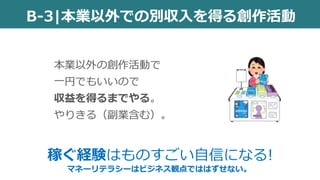 B-3|本業以外での別収入を得る創作活動
本業以外の創作活動で
一円でもいいので
収益を得るまでやる。
やりきる（副業含む）。
稼ぐ経験はものすごい自信になる!
マネーリテラシーはビジネス観点でははずせない。
 