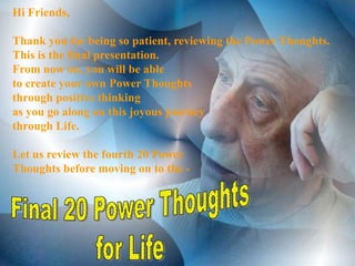Hi Friends,

Thank you for being so patient, reviewing the Power Thoughts.
This is the final presentation.
From now on, you will be able
to create your own Power Thoughts
through positive thinking
as you go along on this joyous journey
through Life.

Let us review the fourth 20 Power
Thoughts before moving on to the -
 