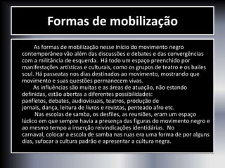 Formas de mobilização
As formas de mobilização nesse início do movimento negro
contemporâneo vão além das discussões e debates e das convergências
com a militância de esquerda. Há todo um espaço preenchido por
manifestações artísticas e culturais, como os grupos de teatro e os bailes
soul. Há passeatas nos dias destinados ao movimento, mostrando que
movimento e suas questões permanecem vivas.
As influências são muitas e as áreas de atuação, não estando
definidas, estão abertas a diferentes possibilidades:
panfletos, debates, audiovisuais, teatros, produção de
jornais, dança, leitura de livros e revistas, penteado afro etc.
Nas escolas de samba, os desfiles, as reuniões, eram um espaço
lúdico em que sempre havia a presença das figuras do movimento negro e
ao mesmo tempo a inserção reivindicações identidárias. No
carnaval, colocar a escola de samba nas ruas era uma forma de por alguns
dias, sufocar a cultura padrão e apresentar a cultura negra.
 