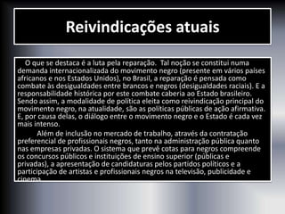 Reivindicações atuais
O que se destaca é a luta pela reparação. Tal noção se constitui numa
demanda internacionalizada do movimento negro (presente em vários países
africanos e nos Estados Unidos), no Brasil, a reparação é pensada como
combate às desigualdades entre brancos e negros (desigualdades raciais). E a
responsabilidade histórica por este combate caberia ao Estado brasileiro.
Sendo assim, a modalidade de política eleita como reivindicação principal do
movimento negro, na atualidade, são as políticas públicas de ação afirmativa.
E, por causa delas, o diálogo entre o movimento negro e o Estado é cada vez
mais intenso.
Além de inclusão no mercado de trabalho, através da contratação
preferencial de profissionais negros, tanto na administração pública quanto
nas empresas privadas. O sistema que prevê cotas para negros compreende
os concursos públicos e instituições de ensino superior (públicas e
privadas), a apresentação de candidaturas pelos partidos políticos e a
participação de artistas e profissionais negros na televisão, publicidade e
cinema.
 