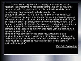 “O movimento negro é a luta dos negros na perspectiva de
resolver seus problemas na sociedade abrangente, em particular os
provenientes dos preconceitos e das discriminações raciais, que os
marginalizam no mercado de trabalho, no sistema
educacional, político, social e cultural. Para o movimento negro, a
“raça”, e, por conseguinte, a identidade racial, é utilizada não só como
elemento de mobilização, mas também de mediação das reivindicações
políticas. Em outras palavras, para o movimento negro, a “raça” é o
fator determinante de organização dos negros em torno de um projeto
comum de ação. É por intermédio das múltiplas modalidades de
protesto e mobilização que o movimento negro vem dialogando, não
apenas com o Estado, mas
principalmente com a sociedade brasileira. A trajetória desse
movimento vem se caracterizando pelo dinamismo, pela elaboração e
reelaboração, em cada conjuntura histórica, de diversas estratégias de
luta a favor da integração do negro e erradicação do racismo na
sociedade brasileira.”
Petrônio Domingues
 