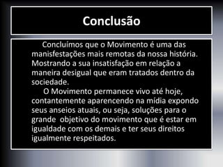Conclusão
Concluímos que o Movimento é uma das
manisfestações mais remotas da nossa história.
Mostrando a sua insatisfação em relação a
maneira desigual que eram tratados dentro da
sociedade.
O Movimento permanece vivo até hoje,
contantemente aparencendo na mídia expondo
seus anseios atuais, ou seja, soluções para o
grande objetivo do movimento que é estar em
igualdade com os demais e ter seus direitos
igualmente respeitados.
 