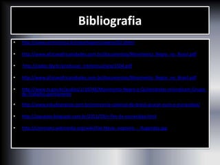 Bibliografia
• http://www.comciencia.br/reportagens/negros/02.shtml
• http://www.africaeafricanidades.com.br/documentos/Movimento_Negro_no_Brasil.pdf
• http://cpdoc.fgv.br/producao_intelectual/arq/1504.pdf
• http://www.africaeafricanidades.com.br/documentos/Movimento_Negro_no_Brasil.pdf
• http://www.rs.gov.br/audios/1/10248/Movimento-Negro-e-Quilombolas-reivindicam-Grupo-
de-Trabalho-permanente
• http://www.estudopratico.com.br/economia-colonial-do-brasil-acucar-ouro-e-escravidao/
• http://jaquejoo.blogspot.com.br/2011/03/o-fim-da-escravidao.html
• http://commons.wikimedia.org/wiki/File:Navio_negreiro_-_Rugendas.jpg
 