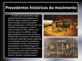 Precedentes históricos do movimento
A história do movimento negro
começa quando eles chegaram ao
Brasil na época colonial; os negros
foram trazidos como mercadoria
pelos portugueses. A mão de obra era
utilizada nos canaviais e, como o
açúcar estava em alta, cultivou-se a
cana-de-açúcar na colônia, o que
gerou bastante lucro, uma vez que a
mão de obra era barata. O transporte
se fazia por meio dos navios negreiros
e as condições precárias resultavam
na morte dos escravos. Eles ficavam
amontoados e no mesmo lugar em
que dormiam, era o próprio banheiro.
As fezes e urina em local fechado e
em contato com crianças, jovens e
adultos, geravam contaminações.
 