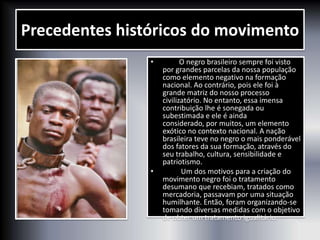 • O negro brasileiro sempre foi visto
por grandes parcelas da nossa população
como elemento negativo na formação
nacional. Ao contrário, pois ele foi à
grande matriz do nosso processo
civilizatório. No entanto, essa imensa
contribuição lhe é sonegada ou
subestimada e ele é ainda
considerado, por muitos, um elemento
exótico no contexto nacional. A nação
brasileira teve no negro o mais ponderável
dos fatores da sua formação, através do
seu trabalho, cultura, sensibilidade e
patriotismo.
• Um dos motivos para a criação do
movimento negro foi o tratamento
desumano que recebiam, tratados como
mercadoria, passavam por uma situação
humilhante. Então, foram organizando-se
tomando diversas medidas com o objetivo
de obter um tratamento igualitário.
Precedentes históricos do movimento
 