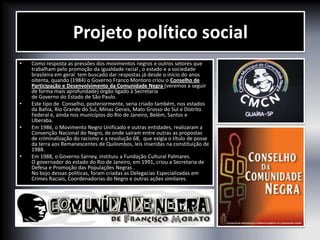 Projeto político social
• Como resposta as pressões dos movimentos negros e outros setores que
trabalham pelo promoção da igualdade racial , o estado e a sociedade
brasileira em geral tem buscado dar respostas já desde o início do anos
oitenta, quando (1984) o Governo Franco Montoro criou o Conselho de
Participação e Desenvolvimento da Comunidade Negra (veremos a seguir
de forma mais aprofundade) órgão ligado à Secretaria
de Governo do Estado de São Paulo.
• Este tipo de Conselho, posteriormente, seria criado também, nos estados
da Bahia, Rio Grande do Sul, Minas Gerais, Mato Grosso do Sul e Distrito
Federal e, ainda nos municípios do Rio de Janeiro, Belém, Santos e
Uberaba.
• Em 1986, o Movimento Negro Unificado e outras entidades, realizaram a
Convenção Nacional do Negro, de onde saíram entre outras as propostas
de criminalização do racismo e a resolução 68, que exigia o título de posse
da terra aos Remanescentes de Quilombos, leis inseridas na constituição de
1988.
• Em 1988, o Governo Sarney, instituiu a Fundação Cultural Palmares.
O governador do estado do Rio de Janeiro, em 1991, criou a Secretaria de
Defesa e Promoção das Populações Negras .
No bojo dessas políticas, foram criadas as Delegacias Especializadas em
Crimes Raciais, Coordenadorias do Negro e outras ações similares.
 