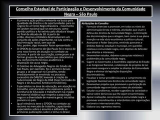 Conselho Estadual de Participação e Desenvolvimento da Comunidade
Negra – São Paulo
• A primeira ação política relevante na busca pela
igualdade de direitos e de oportunidades para os
negros foi a Frente Negra Brasileira - movimento
de caráter nacional que se estruturou como
partido político e foi extinto pela ditadura Vargas
no final da década de 30. A partir de
então, diversas entidades desenvolveram um
conjunto de ações importantes na luta contra a
discriminação racial, sem que de
fato, porém, algo inovador fosse apresentado.
• O CPDCN do Governo de São Paulo foi o marco de
uma nova forma de atuação no combate ao
racismo. A partir de sua criação, começaram a se
formar grupos de especialistas que colocaram o
seu conhecimento técnico-acadêmico à
disposição da causa negra.
• O Coletivo de Advogados Negros do Estado de
São Paulo, por exemplo, foi o primeiro desses
grupos a se organizar no Conselho, tendo
imediatamente se envolvido no processo
sucessório da OAB/SP, levando à criação da
Subcomissão do Negro da OAB (hoje Comissão do
Negro e de Assuntos Antidiscriminatórios).
• Especialistas na área de educação, em atuação no
Conselho, estruturaram uma assessoria junto à
Secretaria de Educação e trabalharam na criação
de material didático que respeita a população
negra e a diversidade de maneira geral, iniciativa
pioneira no país.
• Igual relevância teve o CPDCN no combate ao
racismo no mercado de trabalho, capacitando
especialistas sobre o assunto e editando as
primeiras publicações sobre o tema no Brasil.
Atribuições do Conselho
I. Formular diretrizes e promover, em todos os níveis da
administração Direta e Indireta, atividades que visam à
defesa dos direitos da Comunidade Negra , à eliminação
das discriminações que o atingem, bem como à sua plena
inserção na vida sócio-econômico e político-cultural;
II. Assessorar o Poder Executivo, emitindo pareceres e
âmbitos federal, estadual e municipal, em questões
relativas à comunidade negra, com objetivo de defender
seus direitos e interesses;
III. Desenvolver estudos, debates e pesquisas relativos à
problemática da comunidade negra;
IV. Sugerir ao Governador, à Assembléia Legislativa do Estado
e ao Congresso Nacional, a elaboração de projetos de Lei
que visam assegurar e ampliar os direitos da Comunidade
Negra e eliminar da legislação disposições
discriminatórias;
V. Fiscalizar e tomar providências para o cumprimento da
legislação favorável aos direitos da comunidade negra;
VI. Desenvolver projetos que promovam a participação da
comunidade negra em todos os níveis de atividades
VII. Estudar os problemas, receber sugestões da sociedade e
opinar sobre denúncias que lhe sejam encaminhadas;
VIII. Apoiar realizações concernentes à comunidade negra e
promover entendimentos e intercâmbio com organizações
nacionais e internacionais afins;
IX. Elaborar seu regimento interno.
 