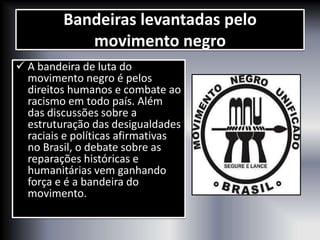 Bandeiras levantadas pelo
movimento negro
 A bandeira de luta do
movimento negro é pelos
direitos humanos e combate ao
racismo em todo país. Além
das discussões sobre a
estruturação das desigualdades
raciais e políticas afirmativas
no Brasil, o debate sobre as
reparações históricas e
humanitárias vem ganhando
força e é a bandeira do
movimento.
 