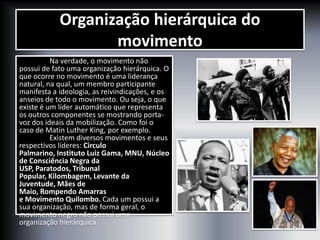 Organização hierárquica do
movimento
Na verdade, o movimento não
possui de fato uma organização hierárquica. O
que ocorre no movimento é uma liderança
natural, na qual, um membro participante
manifesta a ideologia, as reivindicações, e os
anseios de todo o movimento. Ou seja, o que
existe é um líder automático que representa
os outros componentes se mostrando porta-
voz dos ideais da mobilização. Como foi o
caso de Matin Luther King, por exemplo.
Existem diversos movimentos e seus
respectivos líderes: Circulo
Palmarino, Instituto Luiz Gama, MNU, Núcleo
de Consciência Negra da
USP, Paratodos, Tribunal
Popular, Kilombagem, Levante da
Juventude, Mães de
Maio, Rompendo Amarras
e Movimento Quilombo. Cada um possui a
sua organização, mas de forma geral, o
movimento negro não possui uma
organização hierárquica.
 
