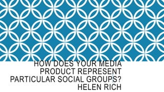 HOW DOES YOUR MEDIA
PRODUCT REPRESENT
PARTICULAR SOCIAL GROUPS?
HELEN RICH
 