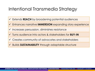 AMERICAN PSYCHOLOGICAL ASSOCIATION NATIONAL CONVENTION ★ WASHINGTON DC ★ AUGUST 7-10-2014!
Intentional Transmedia Strategy
ü  Extends REACH by broadening potential audiences
ü  Enhances narrative IMMERSION expanding story experience
ü  Increases persuasion, diminishes resistance
ü  Turns audience into actors & stakeholders for BUY-IN
ü  Creates community of advocates and stakeholders
ü  Builds SUSTAINABILITY through adaptable structure
 