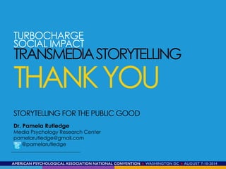 AMERICAN PSYCHOLOGICAL ASSOCIATION NATIONAL CONVENTION ★ WASHINGTON DC ★ AUGUST 7-10-2014!
STORYTELLING FOR THE PUBLIC GOOD
Dr. Pamela Rutledge
Media Psychology Research Center
pamelarutledge@gmail.com
@pamelarutledge
TURBOCHARGE
SOCIAL IMPACT
TRANSMEDIASTORYTELLING
THANKYOU
 