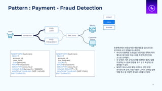 Pattern : Payment - Fraud Detection
30
transaction
KSQL
FREQUENCY
bad_trans
Store
INSERT INTO bad_trans
SELECT
account_id,
‘over_limit’,
SUM(amount)
FROM transactions
GROUP BY account_id
HAVING SUM(amount) > 1000000
WINDOW TUMBLING (SIZE 1 HOUR)
EMIT CHANGES;
Admin
Customer
Portal
KSQL
LIMIT
INSERT INTO bad_trans
SELECT
account_id,
‘too_frequent’,
COUNT(*)
FROM transactions
GROUP BY account_id
HAVING COUNT(*) > 10
WINDOW TUMBLING (SIZE 1 DAY)
EMIT CHANGES;
stream
table
process
트랜잭션에서 비정상적인 계정 행동을 실시간으로
감지하여 사기 위험을 최소화한다.
• 하나의 트랜잭션 스트림은 서로 다른 규칙에 따라
별도로 대기되며 의심스러운 트랜잭션의 단일
소스로 요약된다.
• 각 규칙은 기존 규칙(시간별 트랜잭션 합계, 일별
트랜잭션 수 등)에 영향을 주지 않고 독립적으로
정의할 수 있다.
• 동일한 의심스러운 활동 이벤트는 영업 운영
대시보드에 요약, 최종 사용자 고객의 모바일 앱에
직접 푸시 등 다양한 용도로 사용할 수 있다.
 