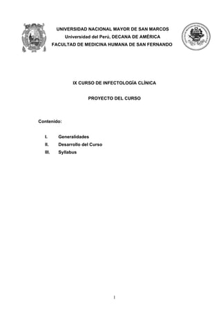 UNIVERSIDAD NACIONAL MAYOR DE SAN MARCOS
             Universidad del Perú, DECANA DE AMÉRICA
         FACULTAD DE MEDICINA HUMANA DE SAN FERNANDO




                 IX CURSO DE INFECTOLOGÍA CLÍNICA


                        PROYECTO DEL CURSO




Contenido:


  I.       Generalidades
  II.      Desarrollo del Curso
  III.     Syllabus




                                  1
 