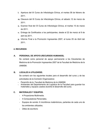 l. Apertura del IX Curso de Infectología Clínica, el martes 08 de febrero de
             2011.
     m. Clausura del IX Curso de Infectología Clínica, el sábado 12 de marzo de
             2011.
     n. Examen final deI IX Curso de Infectología Clínica, el martes 15 de marzo
             de 2011.
     o. Entrega de Certificados a los participantes, desde el 22 de marzo al 8 de
             abril de 2011.
     p. Informe Final a la Promoción Ingresantes 2007, el lunes 05 de Abril del
             2011.


4. RECURSOS


A.       PERSONAL DE APOYO (RECURSOS HUMANOS).
         Se contará como personal de apoyo permanente a los Estudiantes de
         Medicina de la Promoción Ingresantes 2007 de la Facultad de Medicina de la
         UNMSM.


B.       LOCALES A UTILIZARSE.
         Se contará con los siguientes locales para el desarrollo del curso y de las
         actividades de la Comisión Organizadora:
     -       Paraninfo de la Facultad de Medicina de la UNMSM.
     -       Ambientes del Departamento de Logística de la Facultad para guardar los
             materiales y equipos usados durante el desarrollo del curso.

C.       MATERIALES Y EQUIPOS.
         -    4 Proyectores Multimedia.
         -    4 Computadoras Personales.
         -    Equipos de sonido: 6 micrófonos inalámbricos, parlantes de cada uno de
              los ambientes utilizados.
         -    Útiles de escritorio




                                           10
 