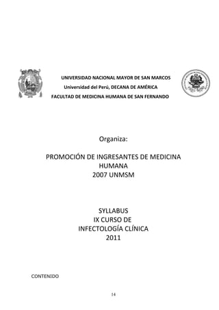 UNIVERSIDAD NACIONAL MAYOR DE SAN MARCOS
            Universidad del Perú, DECANA DE AMÉRICA
      FACULTAD DE MEDICINA HUMANA DE SAN FERNANDO




                          Organiza:

    PROMOCIÓN DE INGRESANTES DE MEDICINA
                  HUMANA
               2007 UNMSM



                        SYLLABUS
                      IX CURSO DE
                  INFECTOLOGÍA CLÍNICA
                          2011




CONTENIDO



                               14
 
