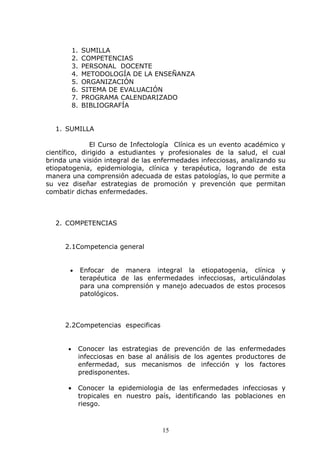 1.   SUMILLA
          2.   COMPETENCIAS
          3.   PERSONAL DOCENTE
          4.   METODOLOGÍA DE LA ENSEÑANZA
          5.   ORGANIZACIÓN
          6.   SITEMA DE EVALUACIÓN
          7.   PROGRAMA CALENDARIZADO
          8.   BIBLIOGRAFÍA


  1. SUMILLA

               El Curso de Infectología Clínica es un evento académico y
científico, dirigido a estudiantes y profesionales de la salud, el cual
brinda una visión integral de las enfermedades infecciosas, analizando su
etiopatogenia, epidemiologia, clínica y terapéutica, logrando de esta
manera una comprensión adecuada de estas patologías, lo que permite a
su vez diseñar estrategias de promoción y prevención que permitan
combatir dichas enfermedades.



  2. COMPETENCIAS


     2.1Competencia general


       •       Enfocar de manera integral la etiopatogenia, clínica y
               terapéutica de las enfermedades infecciosas, articulándolas
               para una comprensión y manejo adecuados de estos procesos
               patológicos.



     2.2Competencias especificas


      •        Conocer las estrategias de prevención de las enfermedades
               infecciosas en base al análisis de los agentes productores de
               enfermedad, sus mecanismos de infección y los factores
               predisponentes.

      •        Conocer la epidemiologia de las enfermedades infecciosas y
               tropicales en nuestro país, identificando las poblaciones en
               riesgo.



                                       15
 