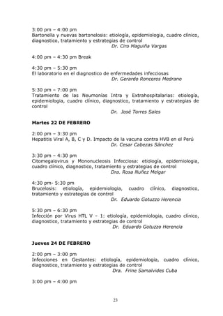 3:00 pm – 4:00 pm
Bartonella y nuevas bartonelosis: etiología, epidemiologia, cuadro clínico,
diagnostico, tratamiento y estrategias de control
                                   Dr. Ciro Maguiña Vargas

4:00 pm – 4:30 pm Break

4:30 pm – 5:30 pm
El laboratorio en el diagnostico de enfermedades infecciosas
                                    Dr. Gerardo Ronceros Medrano

5:30 pm – 7:00 pm
Tratamiento de las Neumonías Intra y Extrahospitalarias: etiología,
epidemiologia, cuadro clínico, diagnostico, tratamiento y estrategias de
control
                                   Dr. José Torres Sales

Martes 22 DE FEBRERO

2:00 pm – 3:30 pm
Hepatitis Viral A, B, C y D. Impacto de la vacuna contra HVB en el Perú
                                    Dr. Cesar Cabezas Sánchez

3:30 pm – 4:30 pm
Citomegalovirus y Mononucleosis Infecciosa: etiología, epidemiologia,
cuadro clínico, diagnostico, tratamiento y estrategias de control
                                    Dra. Rosa Nuñez Melgar

4:30 pm- 5:30 pm
Brucelosis: etiología, epidemiologia, cuadro clínico, diagnostico,
tratamiento y estrategias de control
                                   Dr. Eduardo Gotuzzo Herencia

5:30 pm – 6:30 pm
Infección por Virus HTL V – 1: etiología, epidemiologia, cuadro clínico,
diagnostico, tratamiento y estrategias de control
                                    Dr. Eduardo Gotuzzo Herencia


Jueves 24 DE FEBRERO

2:00 pm – 3:00 pm
Infecciones en Gestantes: etiología, epidemiologia, cuadro clínico,
diagnostico, tratamiento y estrategias de control
                                    Dra. Frine Samalvides Cuba

3:00 pm – 4:00 pm



                                    23
 