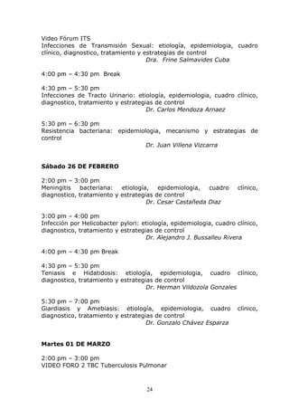 Video Fórum ITS
Infecciones de Transmisión Sexual: etiología, epidemiologia, cuadro
clínico, diagnostico, tratamiento y estrategias de control
                                     Dra. Frine Salmavides Cuba

4:00 pm – 4:30 pm Break

4:30 pm – 5:30 pm
Infecciones de Tracto Urinario: etiología, epidemiologia, cuadro clínico,
diagnostico, tratamiento y estrategias de control
                                    Dr. Carlos Mendoza Arnaez

5:30 pm – 6:30 pm
Resistencia bacteriana: epidemiologia, mecanismo y estrategias de
control
                                 Dr. Juan Villena Vizcarra


Sábado 26 DE FEBRERO

2:00 pm – 3:00 pm
Meningitis   bacteriana:   etiología,   epidemiologia,  cuadro      clínico,
diagnostico, tratamiento y estrategias de control
                                    Dr. Cesar Castañeda Diaz

3:00 pm – 4:00 pm
Infección por Helicobacter pylori: etiología, epidemiologia, cuadro clínico,
diagnostico, tratamiento y estrategias de control
                                    Dr. Alejandro J. Bussalleu Rivera

4:00 pm – 4:30 pm Break

4:30 pm – 5:30 pm
Teniasis e Hidatidosis: etiología, epidemiologia, cuadro clínico,
diagnostico, tratamiento y estrategias de control
                                    Dr. Herman Vildozola Gonzales

5:30 pm – 7:00 pm
Giardiasis y Amebiasis: etiología, epidemiologia, cuadro            clínico,
diagnostico, tratamiento y estrategias de control
                                    Dr. Gonzalo Chávez Esparza


Martes 01 DE MARZO

2:00 pm – 3:00 pm
VIDEO FORO 2 TBC Tuberculosis Pulmonar



                                    24
 