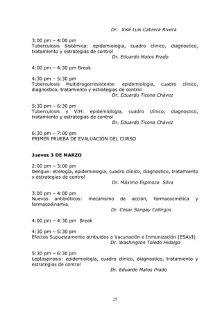 Dr. José Luis Cabrera Rivera

3:00 pm – 4:00 pm
Tuberculosis Sistémica: epidemiologia, cuadro clínico, diagnostico,
tratamiento y estrategias de control
                                   Dr. Eduardo Matos Prado

4:00 pm – 4:30 pm Break

4:30 pm – 5:30 pm
Tuberculosis Multidrogorresistente: epidemiologia, cuadro           clínico,
diagnostico, tratamiento y estrategias de control
                                    Dr. Eduardo Ticona Chávez

5:30 pm – 6:30 pm
Tuberculosis y VIH: epidemiologia, cuadro clínico, diagnostico,
tratamiento y estrategias de control
                                   Dr. Eduardo Ticona Chávez

6:30 pm – 7:00 pm
PRIMER PRUEBA DE EVALUACION DEL CURSO


Jueves 3 DE MARZO

2:00 pm – 3:00 pm
Dengue: etiología, epidemiologia, cuadro clínico, diagnostico, tratamiento
y estrategias de control
                                   Dr. Máximo Espinoza Silva

3:00 pm – 4:00 pm
Nuevos antibióticos:     mecanismo       de   acción,   farmacocinética   y
farmacodinamia.
                                   Dr. Cesar Sangay Callirgos

4:00 pm – 4:30 pm Break

4:30 pm – 5:30 pm
Efectos Supuestamente atribuidos a Vacunación e Inmunización (ESAVI)
                                 Dr. Washington Toledo Hidalgo

5:30 pm – 6:30 pm
Leptospirosis: epidemiologia, cuadro clínico, diagnostico, tratamiento y
estrategias de control
                                  Dr. Eduardo Matos Prado




                                    25
 