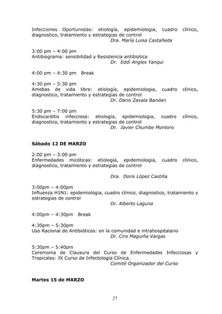 Infecciones Oportunistas: etiología, epidemiologia, cuadro          clínico,
diagnostico, tratamiento y estrategias de control
                                   Dra. María Luisa Castañeda

3:00 pm – 4:00 pm
Antibiograma: sensibilidad y Resistencia antibiotica
                                   Dr. Eddi Angles Yanqui

4:00 pm – 4:30 pm    Break

4:30 pm – 5:30 pm
Amebas de vida libre: etiología, epidemiologia, cuadro              clínico,
diagnostico, tratamiento y estrategias de control
                                   Dr. Dario Zavala Bandan

5:30 pm – 7:00 pm
Endocarditis infecciosa: etiología, epidemiologia, cuadro           clínico,
diagnostico, tratamiento y estrategias de control
                                   Dr. Javier Chumbe Montoro


Sábado 12 DE MARZO

2:00 pm – 3:00 pm
Enfermedades micóticas: etiología, epidemiologia,        cuadro     clínico,
diagnostico, tratamiento y estrategias de control

                                  Dra. Doris López Castilla

3:00pm – 4:00pm
Influenza H1N1: epidemiologia, cuadro clínico, diagnostico, tratamiento y
estrategias de control
                                 Dr. Alberto Laguna

4:00pm – 4:30pm     Break

4:30pm – 5:30pm
Uso Racional de Antibióticos: en la comunidad e intrahospitalario
                                   Dr. Ciro Maguiña Vargas

5:30pm – 5:40pm
Ceremonia de Clausura del Curso de Enfermedades Infecciosas y
Tropicales: IX Curso de Infectología Clínica.
                                   Comité Organizador del Curso


Martes 15 de MARZO



                                   27
 