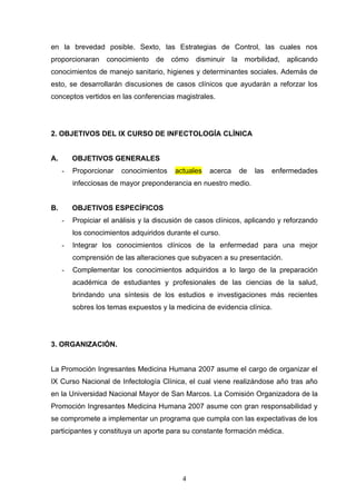 en la brevedad posible. Sexto, las Estrategias de Control, las cuales nos
proporcionaran     conocimiento    de   cómo    disminuir    la    morbilidad, aplicando
conocimientos de manejo sanitario, higienes y determinantes sociales. Además de
esto, se desarrollarán discusiones de casos clínicos que ayudarán a reforzar los
conceptos vertidos en las conferencias magistrales.




2. OBJETIVOS DEL IX CURSO DE INFECTOLOGÍA CLÍNICA


A.       OBJETIVOS GENERALES
     -   Proporcionar   conocimientos    actuales   acerca        de   las   enfermedades
         infecciosas de mayor preponderancia en nuestro medio.


B.       OBJETIVOS ESPECÍFICOS
     -   Propiciar el análisis y la discusión de casos clínicos, aplicando y reforzando
         los conocimientos adquiridos durante el curso.
     -   Integrar los conocimientos clínicos de la enfermedad para una mejor
         comprensión de las alteraciones que subyacen a su presentación.
     -   Complementar los conocimientos adquiridos a lo largo de la preparación
         académica de estudiantes y profesionales de las ciencias de la salud,
         brindando una síntesis de los estudios e investigaciones más recientes
         sobres los temas expuestos y la medicina de evidencia clínica.




3. ORGANIZACIÓN.


La Promoción Ingresantes Medicina Humana 2007 asume el cargo de organizar el
IX Curso Nacional de Infectología Clínica, el cual viene realizándose año tras año
en la Universidad Nacional Mayor de San Marcos. La Comisión Organizadora de la
Promoción Ingresantes Medicina Humana 2007 asume con gran responsabilidad y
se compromete a implementar un programa que cumpla con las expectativas de los
participantes y constituya un aporte para su constante formación médica.




                                            4
 