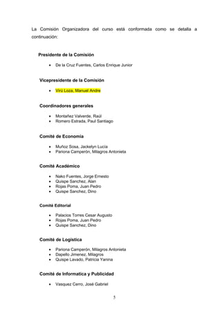 La Comisión Organizadora del curso está conformada como se detalla a
continuación:



   Presidente de la Comisión

        •   De la Cruz Fuentes, Carlos Enrique Junior


   Vicepresidente de la Comisión

        •   Virú Loza, Manuel Andre


   Coordinadores generales

        •   Montañez Valverde, Raúl
        •   Romero Estrada, Paul Santiago


   Comité de Economía

        •   Muñoz Sosa, Jackelyn Lucía
        •   Pariona Camperón, Milagros Antonieta


   Comité Académico

        •   Nako Fuentes, Jorge Ernesto
        •   Quispe Sanchez, Alan
        •   Rojas Poma, Juan Pedro
        •   Quispe Sanchez, Dino


   Comité Editorial

        •   Palacios Torres Cesar Augusto
        •   Rojas Poma, Juan Pedro
        •   Quispe Sanchez, Dino


   Comité de Logistica

        •   Pariona Camperón, Milagros Antonieta
        •   Dapello Jimenez, Milagros
        •   Quispe Lavado, Patricia Yanina


   Comité de Informatica y Publicidad

        •   Vasquez Cerro, José Gabriel


                                            5
 