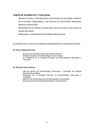 COMITÉ DE INFORMÁTICA Y PUBLICIDAD
   -   Difundir el evento a nivel Nacional en coordinación con los demás miembros
       de la Comisión Organizadora y los alumnos de la Promoción Ingresantes
       Medicina Humana 2007.
   -   Elaboración de los trípticos y afiches del curso que servirán como medio de
       difusión del mismo.
   -   Elaboración y mantenimiento de la Página Web del curso.




El presente curso cuenta con la asesoría especializada de los siguientes docentes:


Dr. Cesar Cabezas Sánchez

            Sub-director del Instituto Nacional de Salud del Perú
            Profesor asociado Universidad Mayor de San Marcos
            Ex Presidente de la Sociedad Peruana de Enfermedades Infecciosas y
            Tropicales



Dr. Eduardo Ticona Chávez

            Jefe del servicio de Enfermedades Infecciosas y Tropicales del Hospital
            Nacional Dos de Mayo.
            Presidente de la Sociedad Peruana de Enfermedades Infecciosas y
            Tropicales
            Miembro del Comité Nacional de Enfermedades Transmisibles
            Docente de la Universidad Nacional Mayor de San Marcos.




                                        8
 