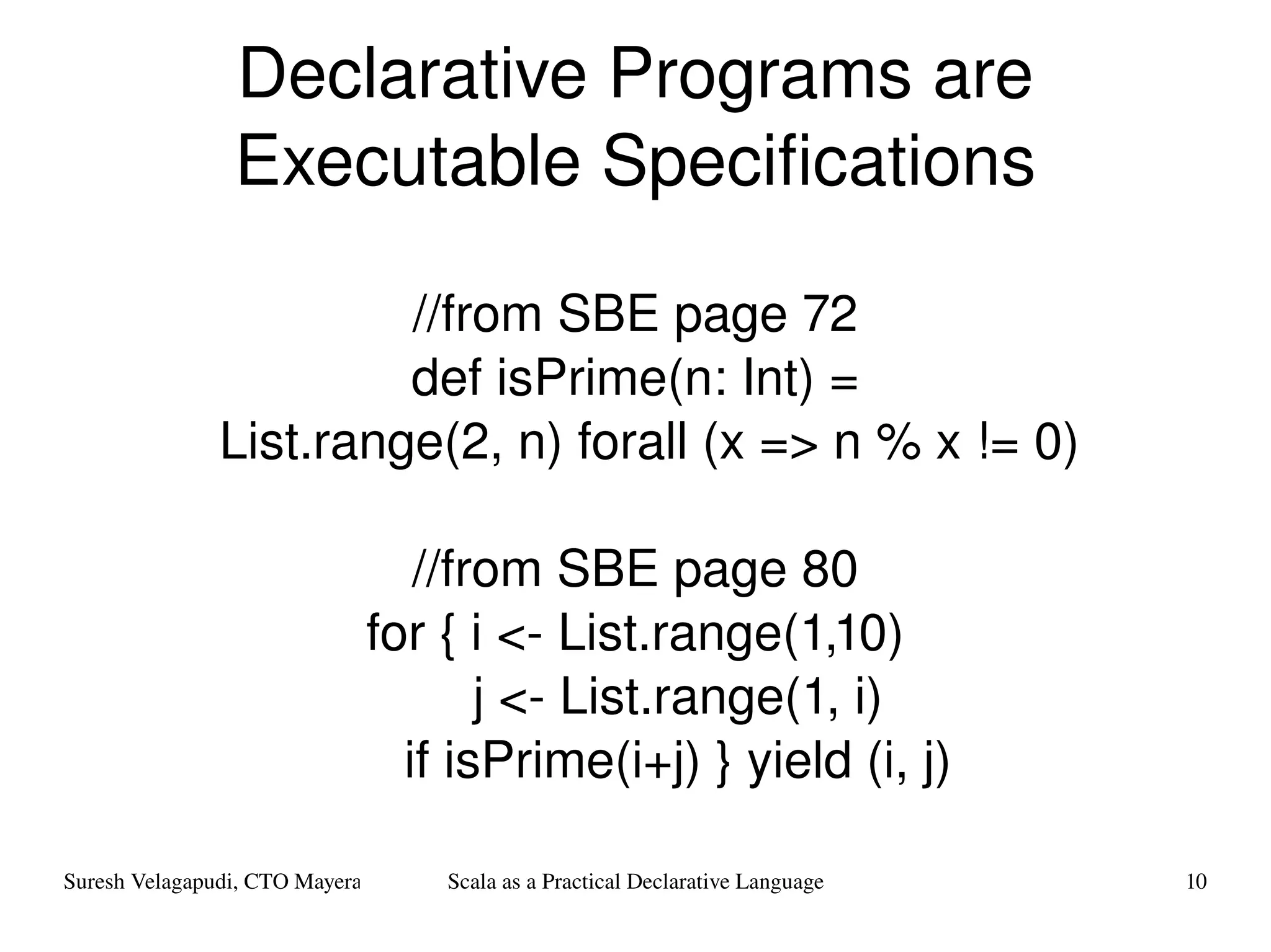 Declarative Programs are Executable Specifications //from SBE page 72 def isPrime(n: Int) = List.range(2, n) forall (x => n % x != 0) //from SBE page 80 for { i <- List.range(1,10) j <- List.range(1, i) if isPrime(i+j) } yield (i, j) 