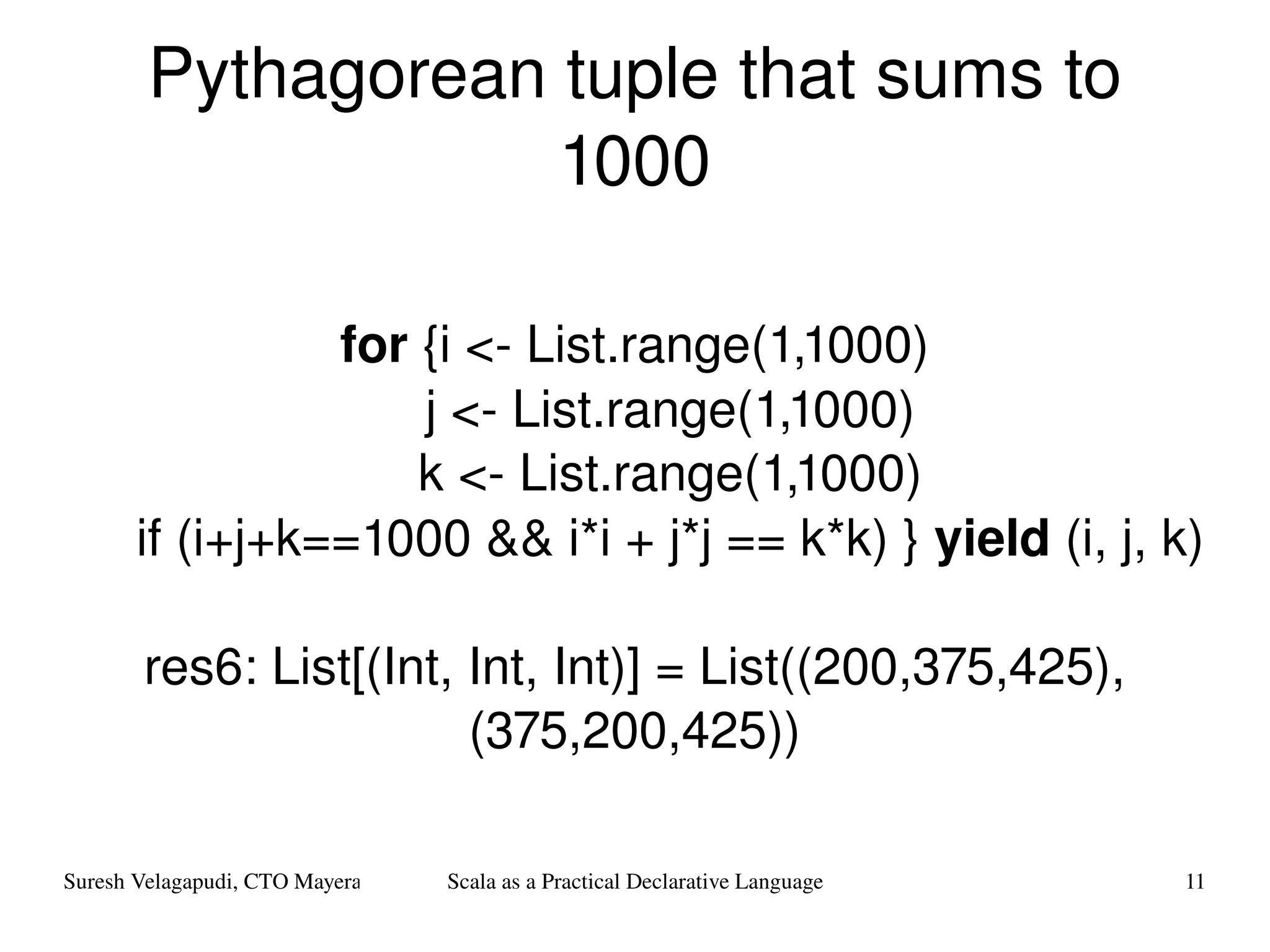 Pythagorean tuple that sums to 1000 for  {i <- List.range(1,1000) j <- List.range(1,1000) k <- List.range(1,1000) if (i+j+k==1000 && i*i + j*j == k*k) }  yield  (i, j, k) res6: List[(Int, Int, Int)] = List((200,375,425), (375,200,425)) 