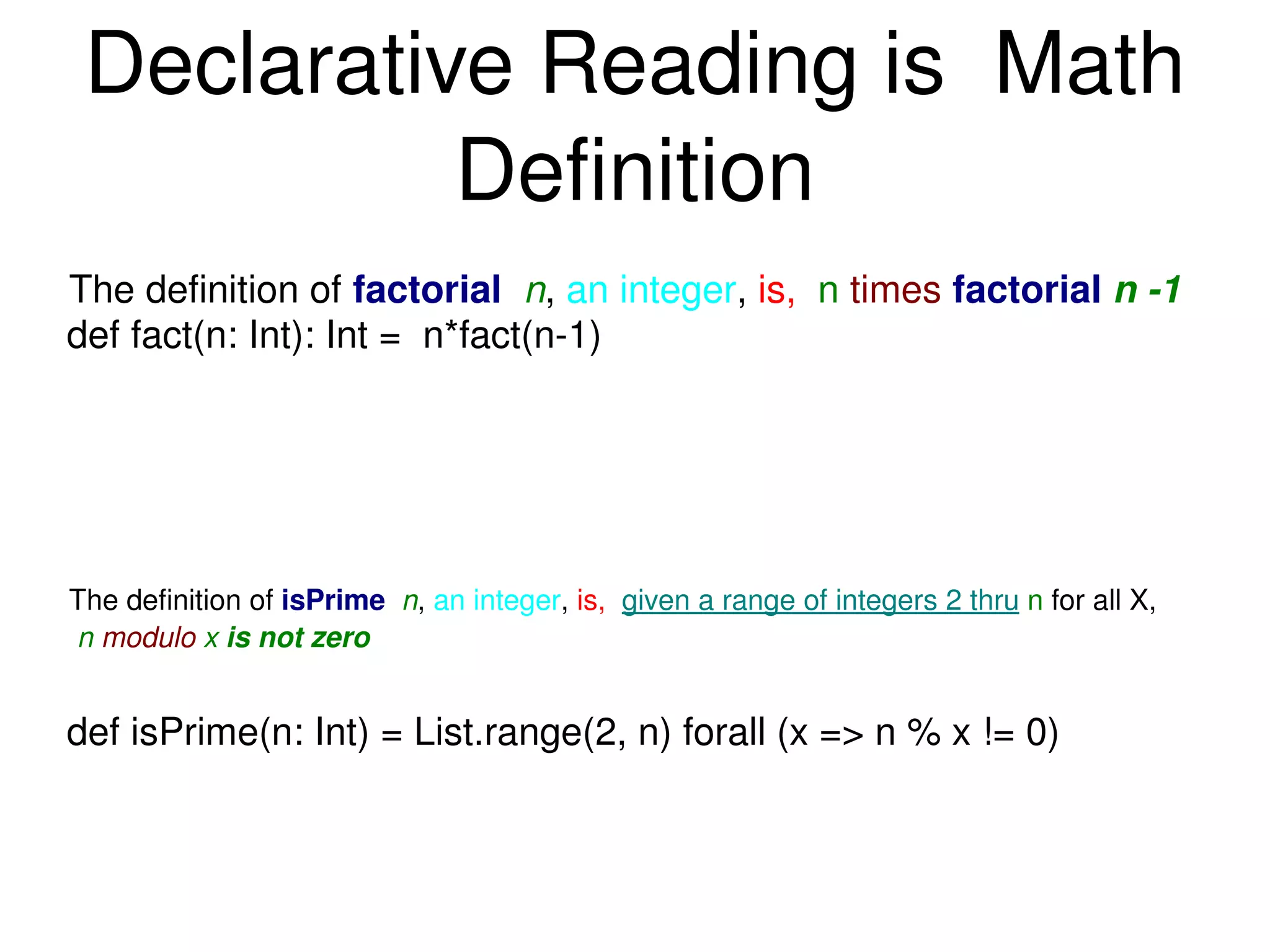 Declarative Reading is  Math Definition The definition of  isPrime   n ,  an integer ,  is,  given a range of integers 2 thru   n  for all X,  n  modulo  x  is not zero def fact(n: Int): Int =  n*fact(n-1) def isPrime(n: Int) = List.range(2, n) forall (x => n % x != 0) The definition of  factorial   n ,  an integer ,  is,  n   times   factorial  n -1 