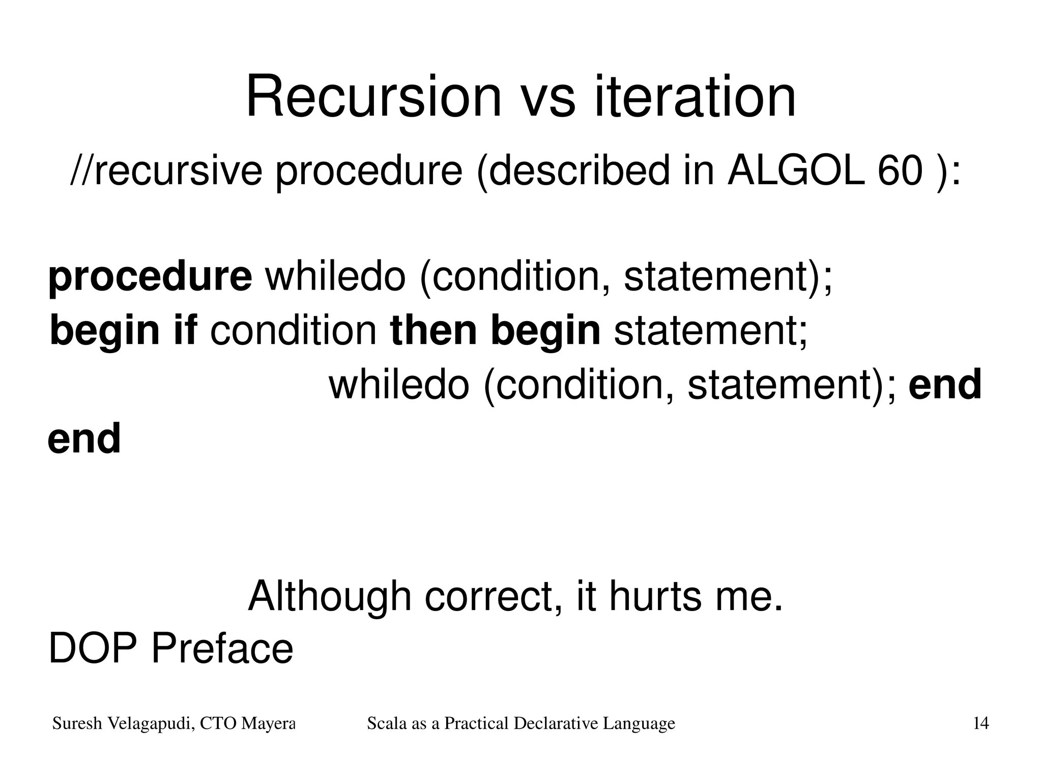 Recursion vs iteration //recursive procedure (described in ALGOL 60 ): procedure  whiledo (condition, statement);  begin if  condition  then begin  statement;  whiledo (condition, statement);  end end   Although correct, it hurts me. DOP Preface 