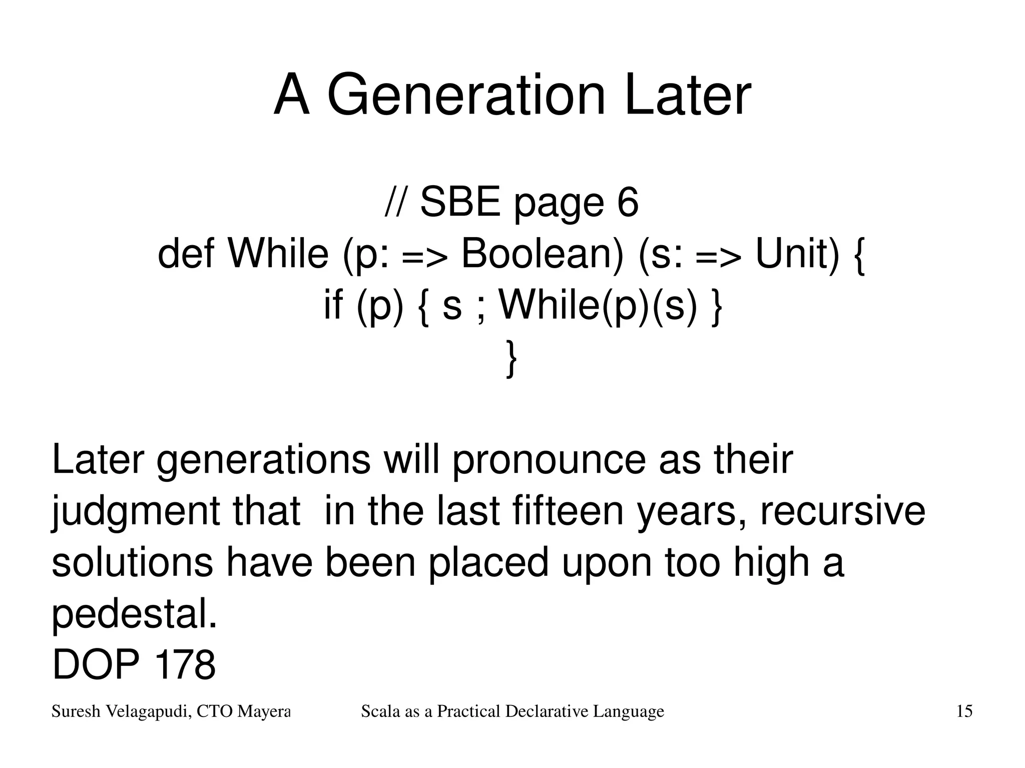 A Generation Later // SBE page 6 def While (p: => Boolean) (s: => Unit) { if (p) { s ; While(p)(s) } } Later generations will pronounce as their judgment that  in the last fifteen years, recursive solutions have been placed upon too high a pedestal. DOP 178 