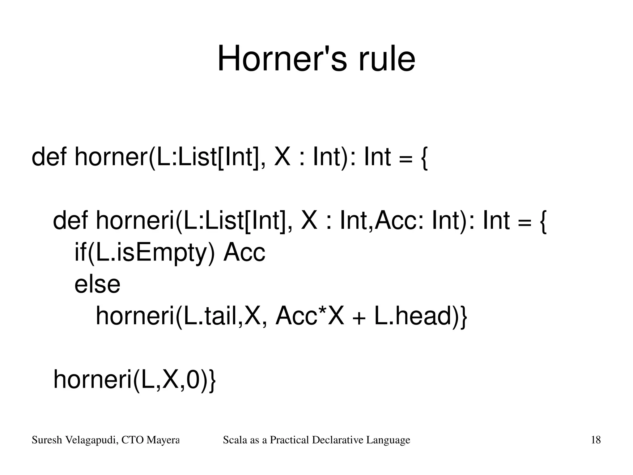 Horner's rule def horner(L:List[Int], X : Int): Int = { def horneri(L:List[Int], X : Int,Acc: Int): Int = { if(L.isEmpty) Acc  else  horneri(L.tail,X, Acc*X + L.head)} horneri(L,X,0)} 
