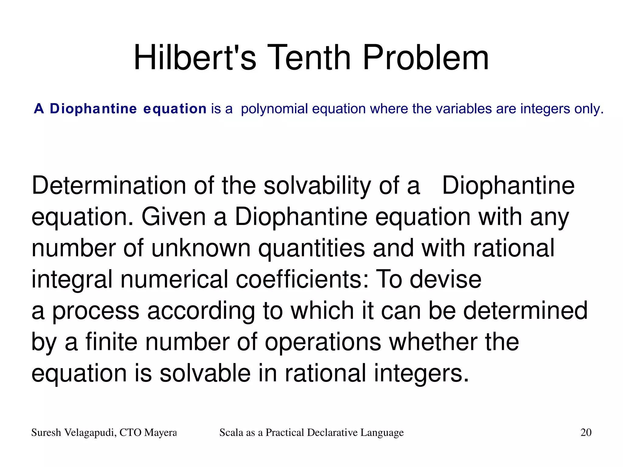 Hilbert's Tenth Problem Determination of the solvability of a  Diophantine equation. Given a Diophantine equation with any number of unknown quantities and with rational integral numerical coefficients: To devise a process according to which it can be determined by a finite number of operations whether the equation is solvable in rational integers. A Diophantine equation  is a  polynomial   equation  where the variables are  integers  only. 