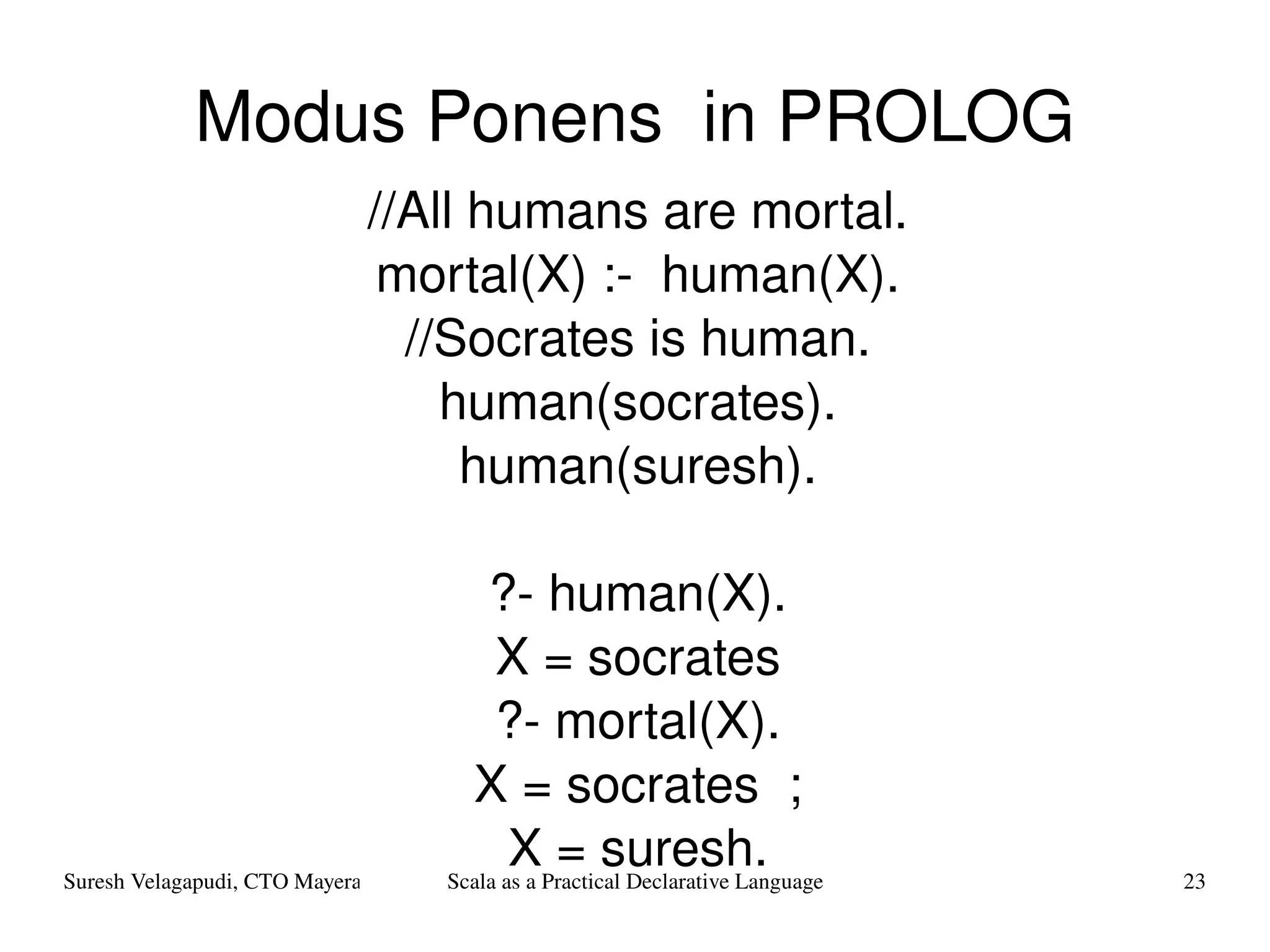 Modus Ponens  in PROLOG //All humans are mortal. mortal(X) :-  human(X). //Socrates is human. human( socrates ). human( suresh). ?- human(X). X = socrates ?- mortal(X). X = socrates  ; X = suresh. 