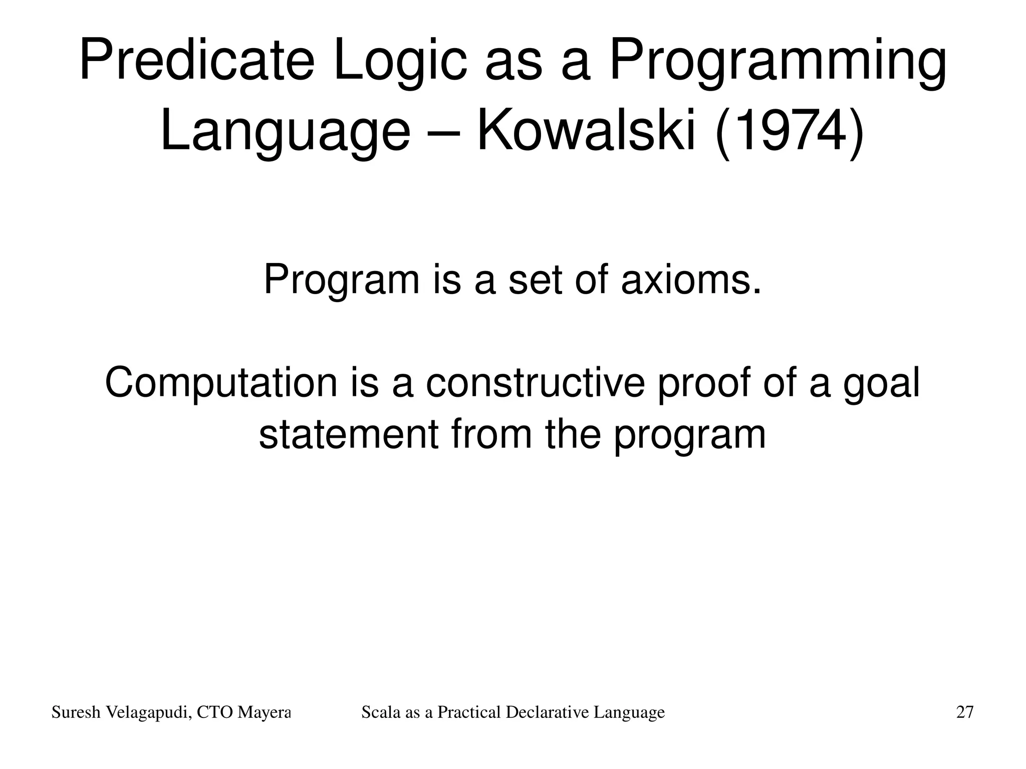 Predicate Logic as a Programming Language – Kowalski (1974) Program is a set of axioms. Computation is a constructive proof of a goal statement from the program 