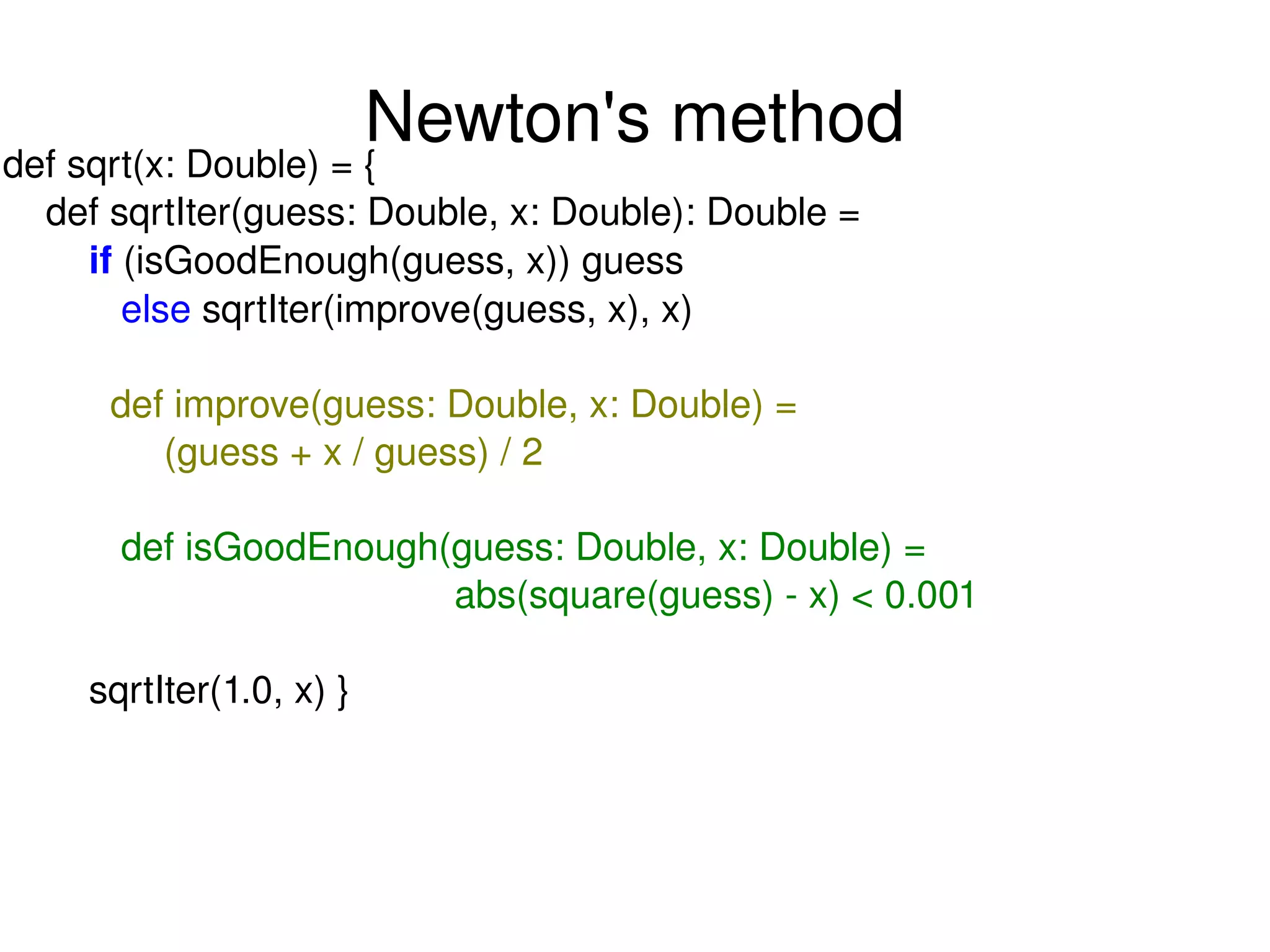Newton's method def sqrt(x: Double) = { def sqrtIter(guess: Double, x: Double): Double = if  (isGoodEnough(guess, x)) guess else  sqrtIter(improve(guess, x), x) def improve(guess: Double, x: Double) = (guess + x / guess) / 2 def isGoodEnough(guess: Double, x: Double) = abs(square(guess) - x) < 0.001 sqrtIter(1.0, x) } 