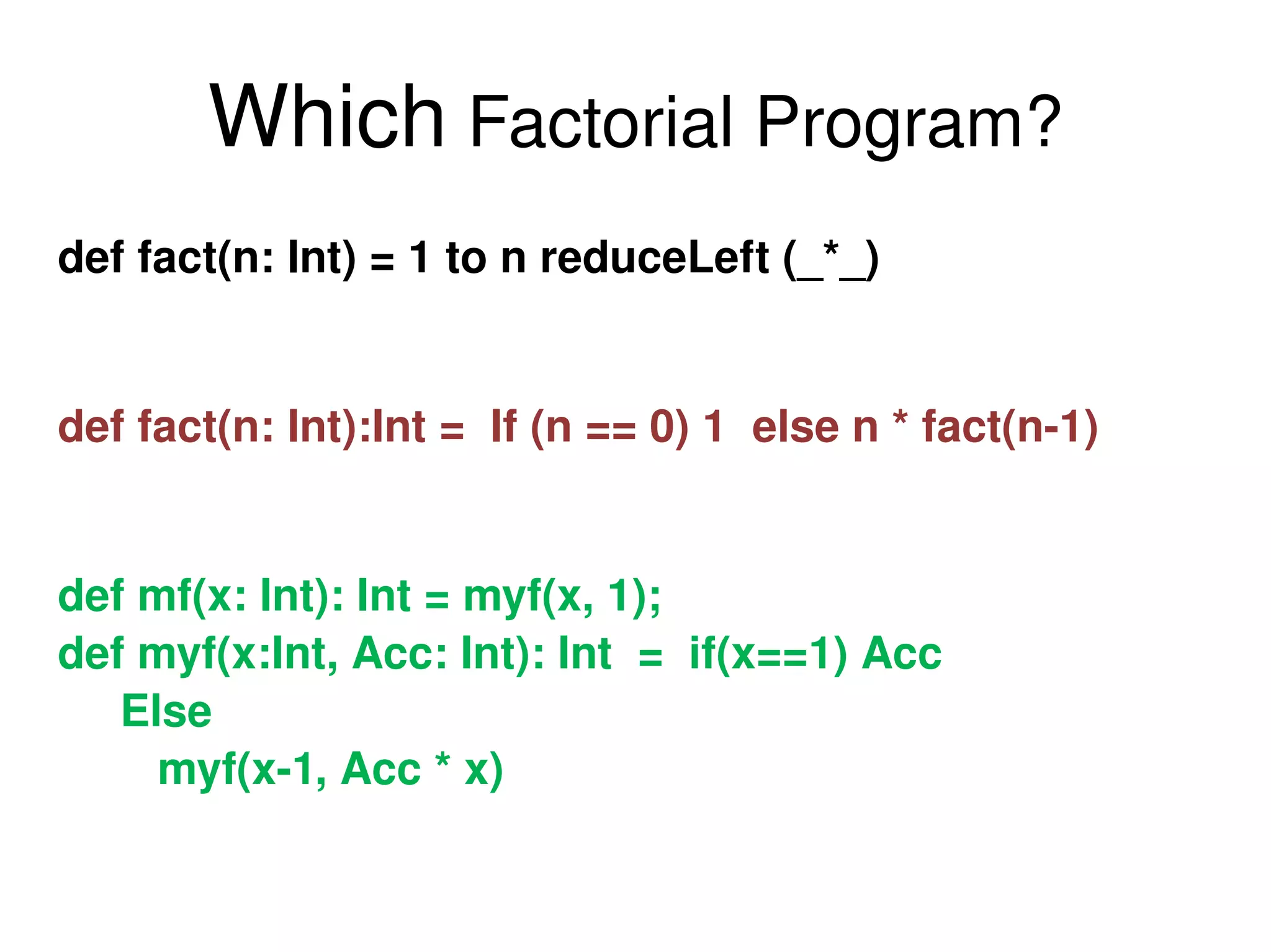 Which  Factorial Program? def fact(n: Int) = 1 to n reduceLeft (_*_)  def fact(n: Int):Int =  If (n == 0) 1  else n * fact(n-1) def mf(x: Int): Int = myf(x, 1); def myf(x:Int, Acc: Int): Int  =  if(x==1) Acc  Else myf(x-1, Acc * x) 