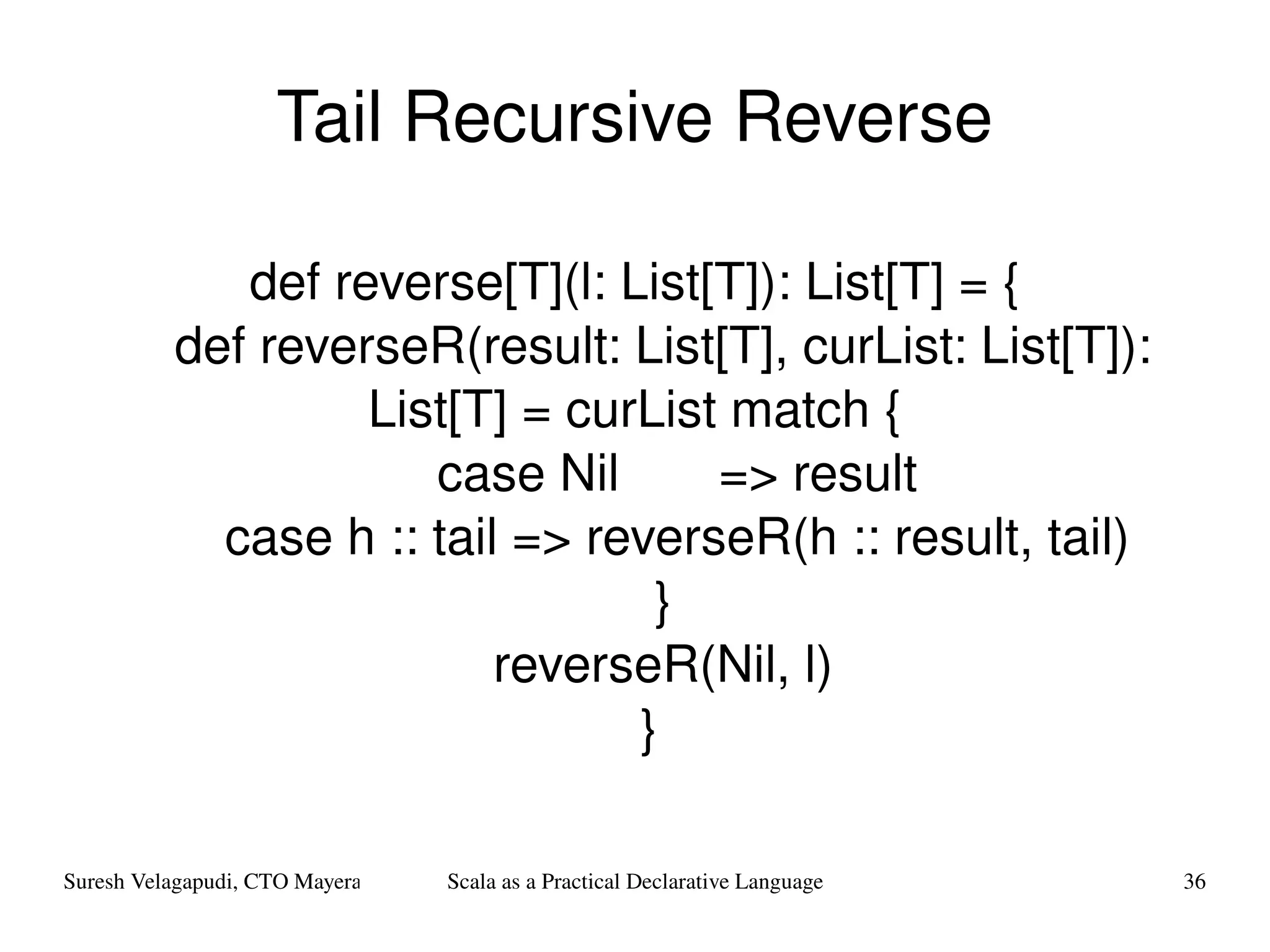 Tail Recursive Reverse def reverse[T](l: List[T]): List[T] = { def reverseR(result: List[T], curList: List[T]): List[T] = curList match { case Nil  => result case h :: tail => reverseR(h :: result, tail) } reverseR(Nil, l) } 