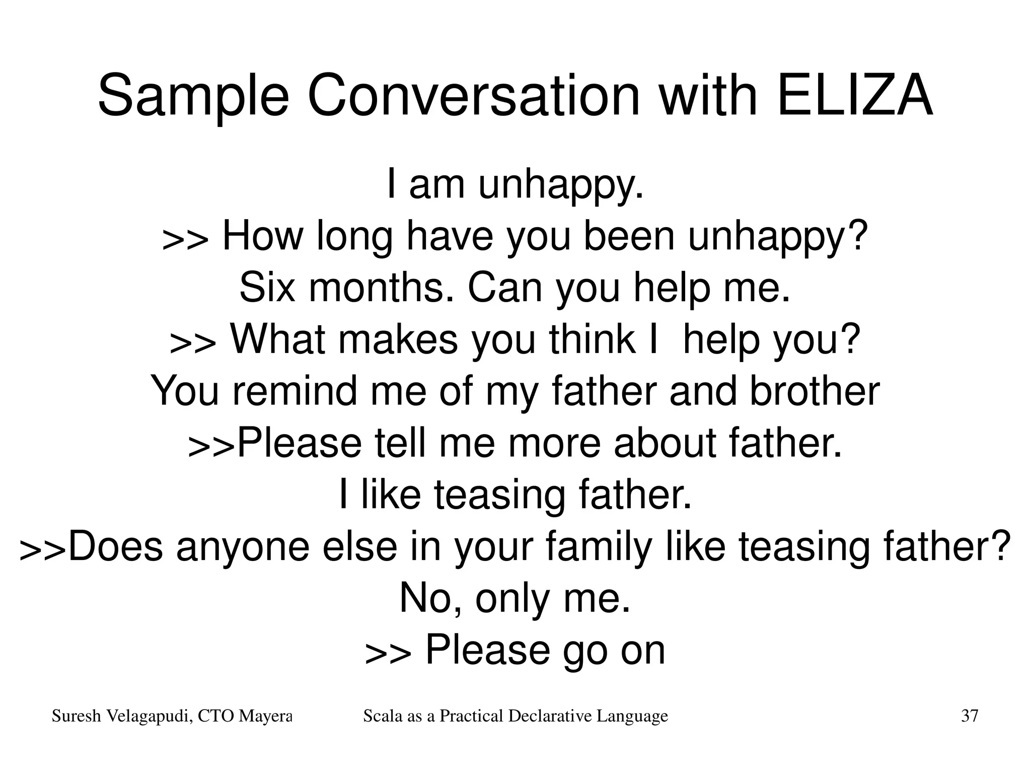 Sample Conversation with ELIZA I am unhappy. >> How long have you been unhappy? Six months. Can you help me. >> What makes you think I  help you? You remind me of my father and brother >>Please tell me more about father. I like teasing father. >>Does anyone else in your family like teasing father? No, only me. >> Please go on 