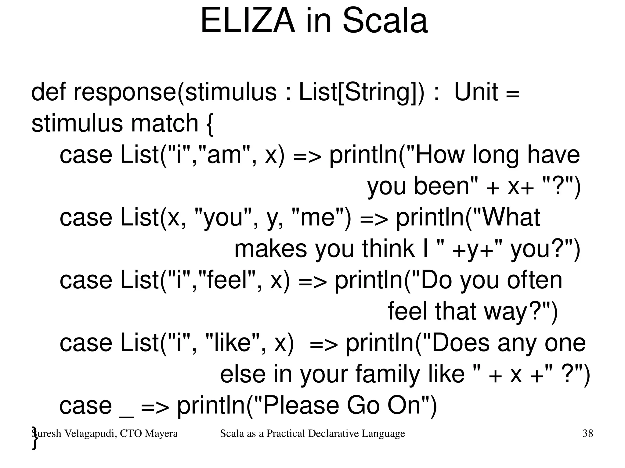 ELIZA in Scala def response(stimulus : List[String]) :  Unit = stimulus match { case List(&quot;i&quot;,&quot;am&quot;, x) => println(&quot;How long have  you been&quot; + x+ &quot;?&quot;) case List(x, &quot;you&quot;, y, &quot;me&quot;) => println(&quot;What  makes you think I &quot; +y+&quot; you?&quot;) case List(&quot;i&quot;,&quot;feel&quot;, x) => println(&quot;Do you often  feel that way?&quot;) case List(&quot;i&quot;, &quot;like&quot;, x)  => println(&quot;Does any one  else in your family like &quot; + x +&quot; ?&quot;) case _ => println(&quot;Please Go On&quot;) } 