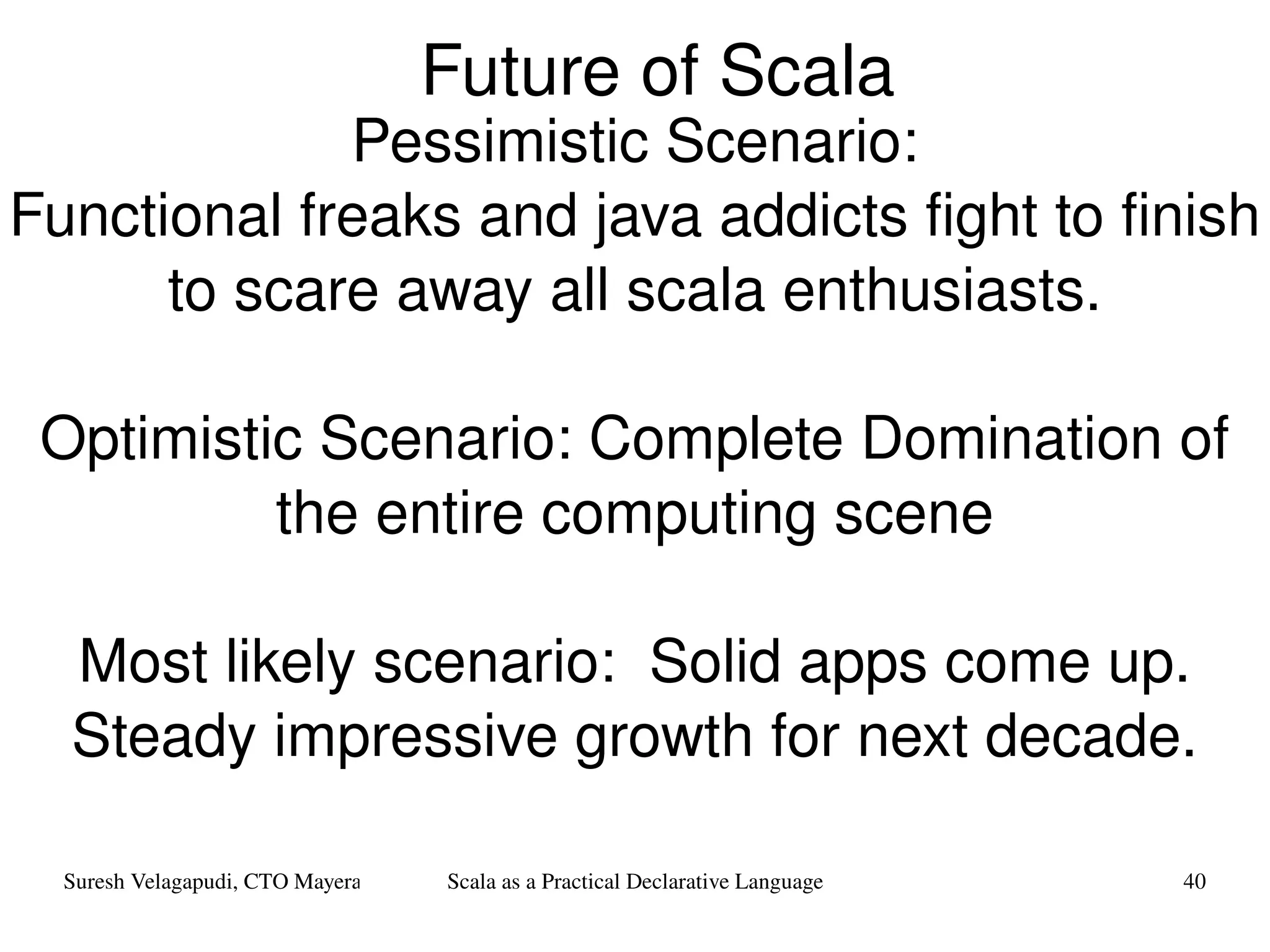 Future of Scala Pessimistic Scenario: Functional freaks and java addicts fight to finish to scare away all scala enthusiasts. Optimistic Scenario: Complete Domination of the entire computing scene Most likely scenario:  Solid apps come up. Steady impressive growth for next decade. 