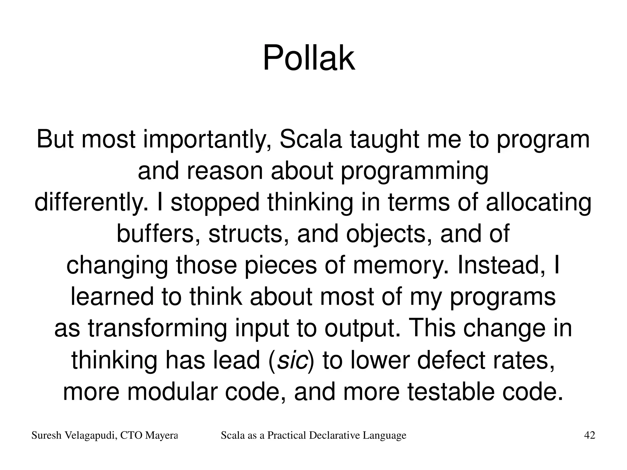 Pollak  But most importantly, Scala taught me to program and reason about programming differently. I stopped thinking in terms of allocating buffers, structs, and objects, and of changing those pieces of memory. Instead, I learned to think about most of my programs as transforming input to output. This change in thinking has lead ( sic ) to lower defect rates, more modular code, and more testable code. 