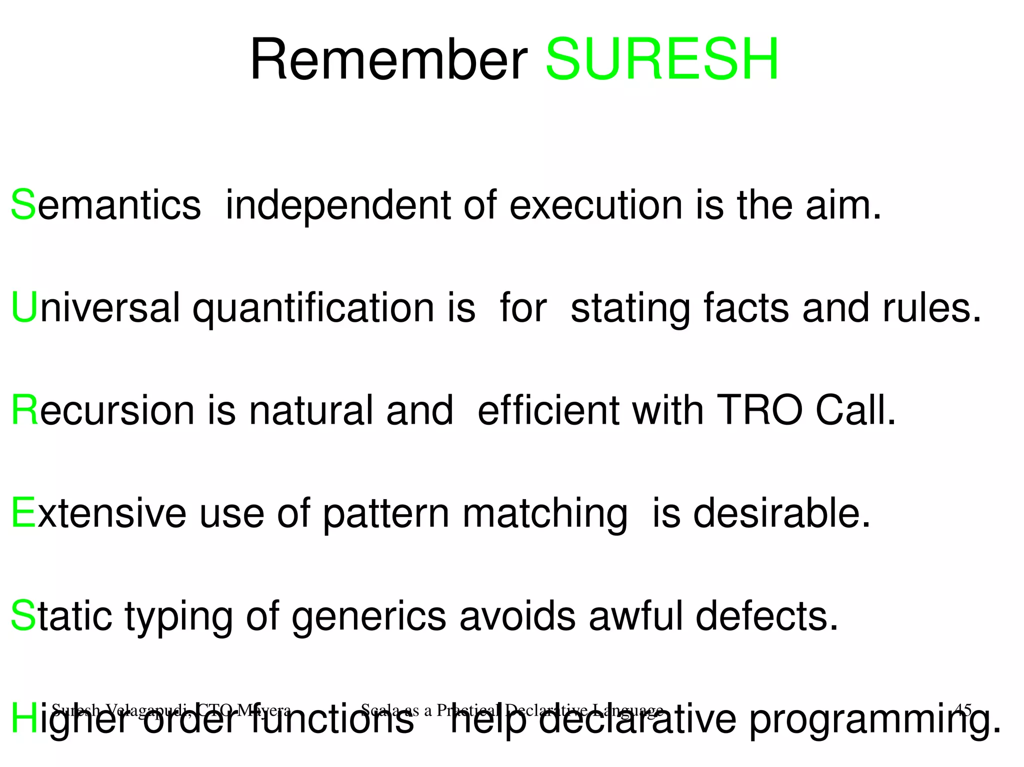 Remember  SURESH S emantics   independent of execution is the aim.  U niversal quantification is  for  stating facts and rules. R ecursion is natural and  efficient with TRO Call. E xtensive use of pattern matching  is desirable. S tatic typing of generics avoids awful defects.   H igher order functions  help declarative programming. 