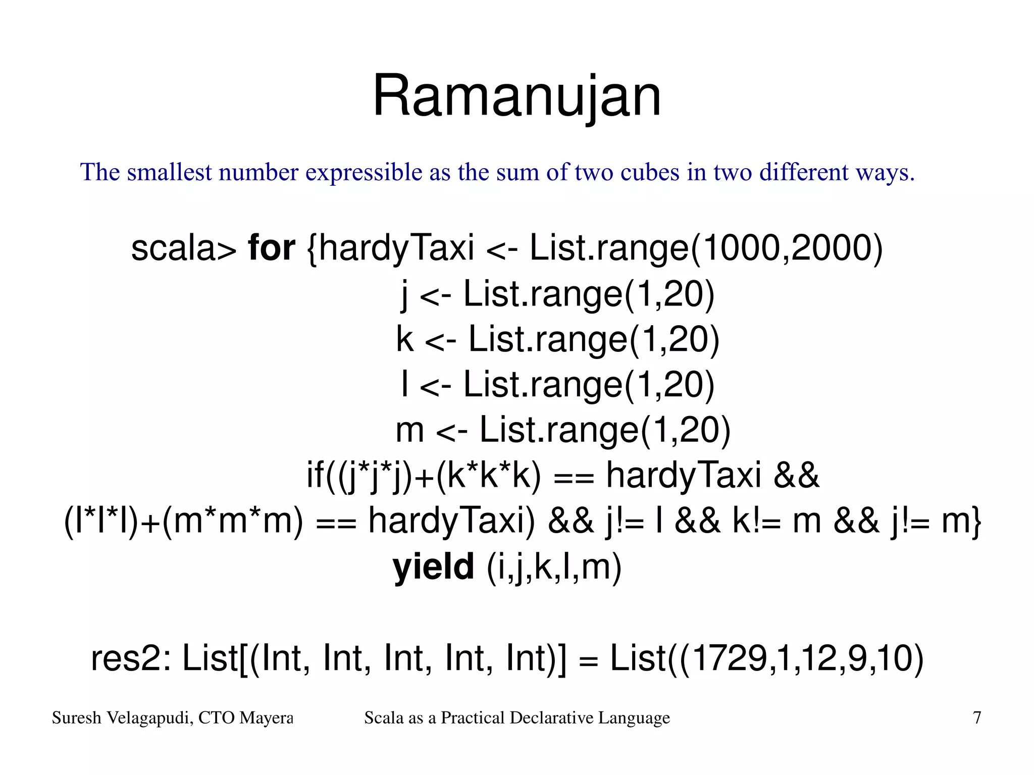 Ramanujan scala>  for  {hardyTaxi <- List.range(1000,2000) j <- List.range(1,20) k <- List.range(1,20) l <- List.range(1,20) m <- List.range(1,20) if((j*j*j)+(k*k*k) == hardyTaxi && (l*l*l)+(m*m*m) == hardyTaxi) && j!= l && k!= m && j!= m}  yield  (i,j,k,l,m) res2: List[(Int, Int, Int, Int, Int)] = List((1729,1,12,9,10) The smallest number expressible as the sum of two cubes in two different ways. 