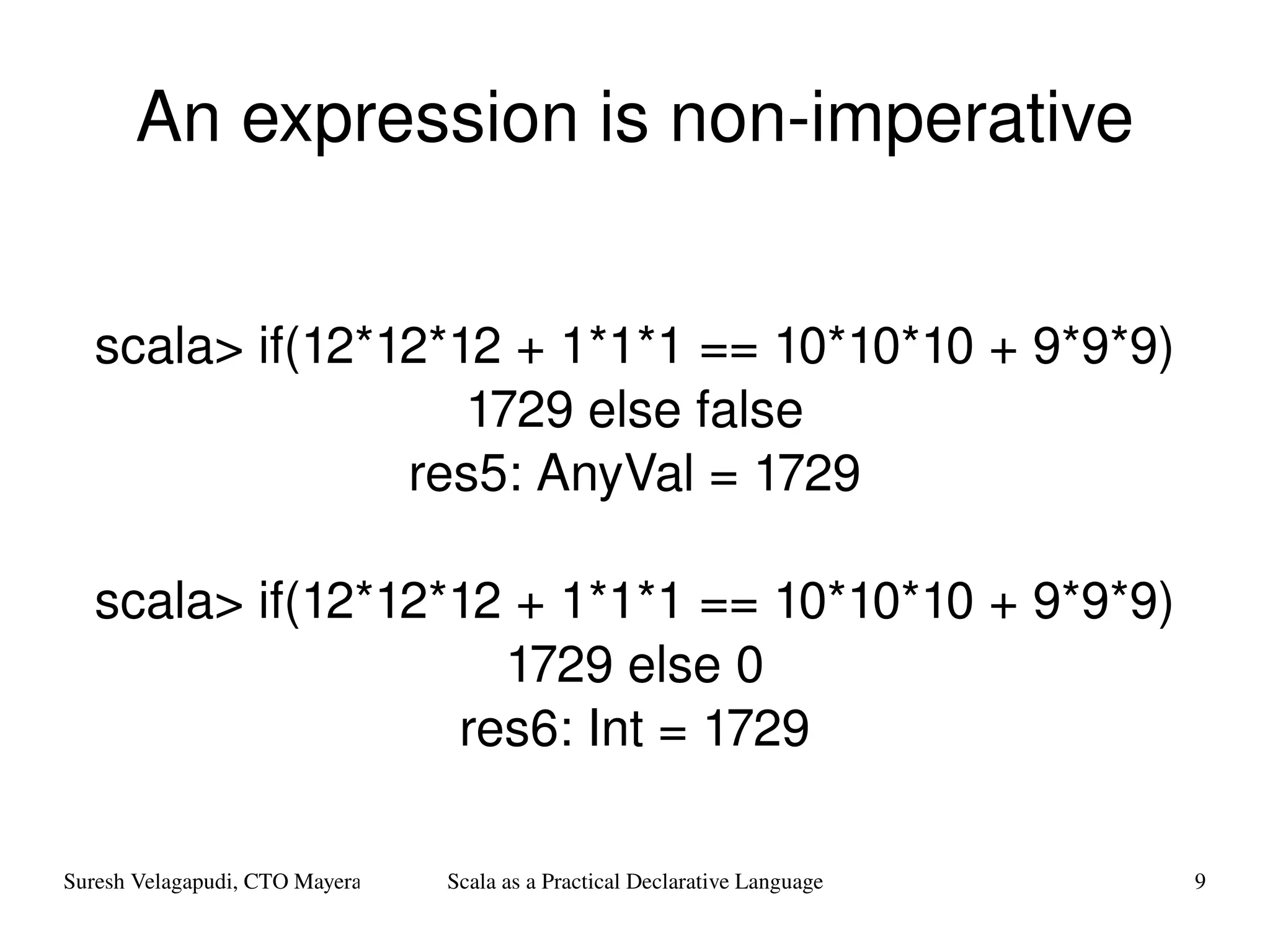 An expression is non-imperative scala> if(12*12*12 + 1*1*1 == 10*10*10 + 9*9*9) 1729 else false res5: AnyVal = 1729 scala> if(12*12*12 + 1*1*1 == 10*10*10 + 9*9*9) 1729 else 0 res6: Int = 1729 