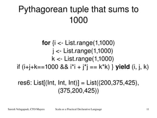 Pythagorean tuple that sums to 1000 for  {i <- List.range(1,1000) j <- List.range(1,1000) k <- List.range(1,1000) if (i+j+k==1000 && i*i + j*j == k*k) }  yield  (i, j, k) res6: List[(Int, Int, Int)] = List((200,375,425), (375,200,425)) 